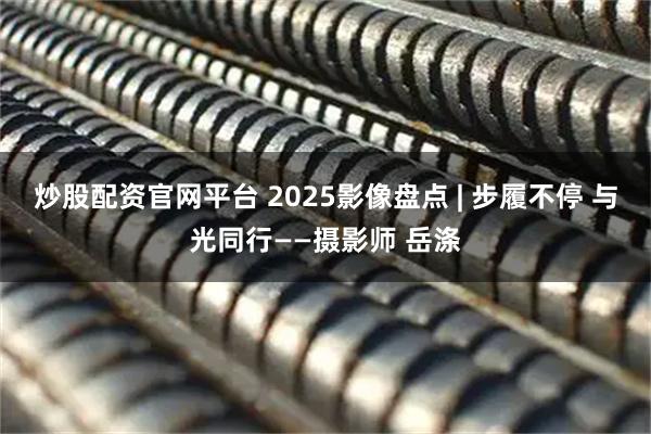 炒股配资官网平台 2025影像盘点 | 步履不停 与光同行——摄影师 岳涤
