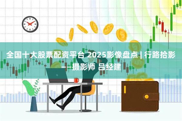 全国十大股票配资平台 2025影像盘点 | 行路拾影——摄影师 吕经建