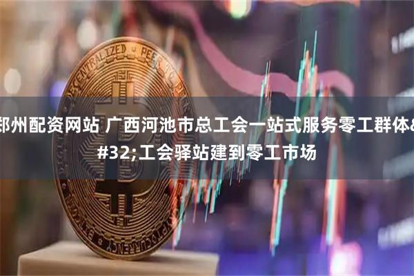 郑州配资网站 广西河池市总工会一站式服务零工群体 工会驿站建到零工市场