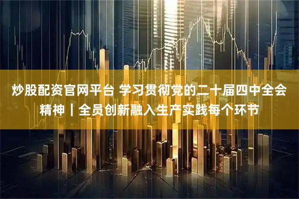 炒股配资官网平台 学习贯彻党的二十届四中全会精神｜全员创新融入生产实践每个环节