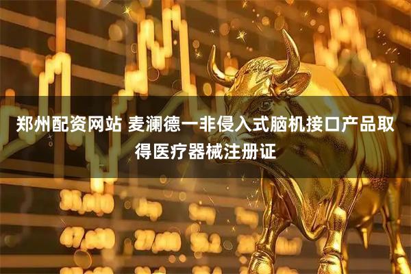 郑州配资网站 麦澜德一非侵入式脑机接口产品取得医疗器械注册证