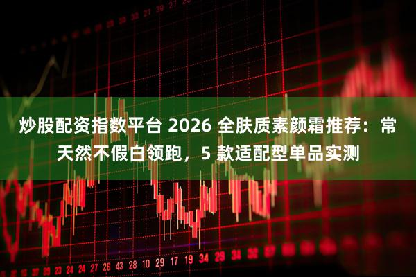 炒股配资指数平台 2026 全肤质素颜霜推荐：常天然不假白领跑，5 款适配型单品实测