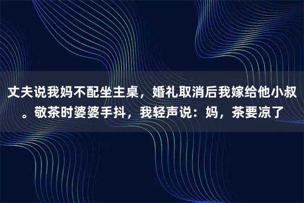 丈夫说我妈不配坐主桌，婚礼取消后我嫁给他小叔。敬茶时婆婆手抖，我轻声说：妈，茶要凉了