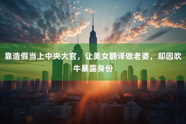 靠造假当上中央大官，让美女翻译做老婆，却因吹牛暴露身份