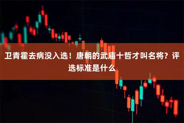 卫青霍去病没入选！唐朝的武庙十哲才叫名将？评选标准是什么